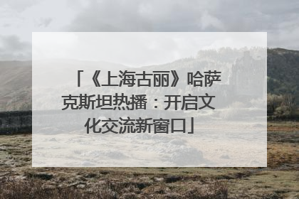 《上海古丽》哈萨克斯坦热播：开启文化交流新窗口