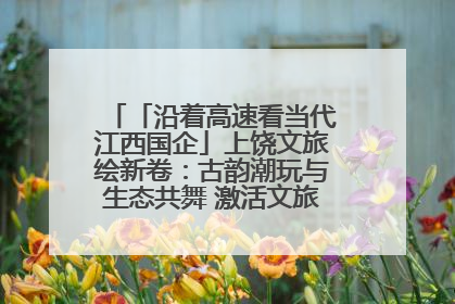 「沿着高速看当代江西国企」上饶文旅绘新卷：古韵潮玩与生态共舞 激活文旅产业新动能