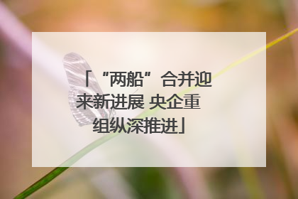 “两船”合并迎来新进展 央企重组纵深推进