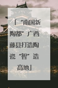 “南国新陶都”广西藤县打造陶瓷“智”造高地