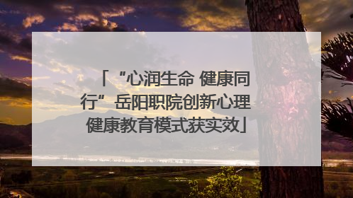 “心润生命 健康同行”岳阳职院创新心理健康教育模式获实效