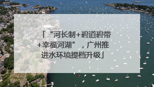 “河长制+碧道碧带+幸福河湖”，广州推进水环境提档升级