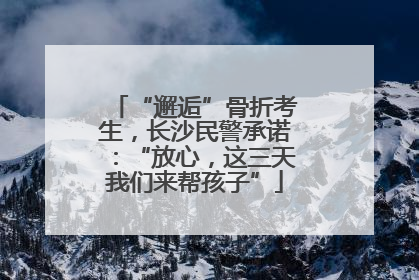 “邂逅”骨折考生，长沙民警承诺：“放心，这三天我们来帮孩子”