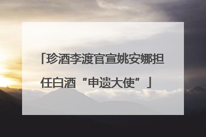珍酒李渡官宣姚安娜担任白酒“申遗大使”