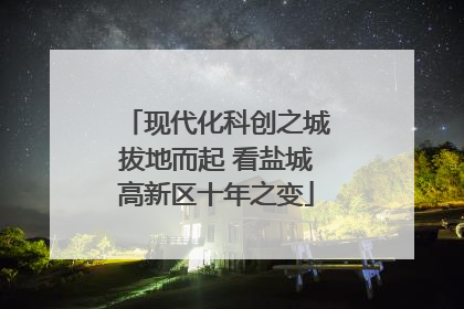 现代化科创之城拔地而起 看盐城高新区十年之变