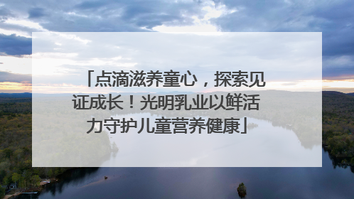 点滴滋养童心，探索见证成长！光明乳业以鲜活力守护儿童营养健康