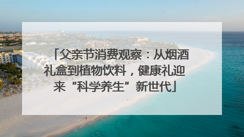 父亲节消费观察：从烟酒礼盒到植物饮料，健康礼迎来“科学养生”新世代