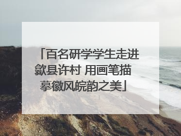 百名研学学生走进歙县许村 用画笔描摹徽风皖韵之美