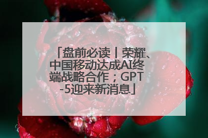 盘前必读丨荣耀、中国移动达成AI终端战略合作；GPT-5迎来新消息