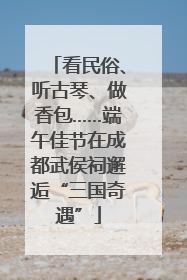 看民俗、听古琴、做香包……端午佳节在成都武侯祠邂逅“三国奇遇”