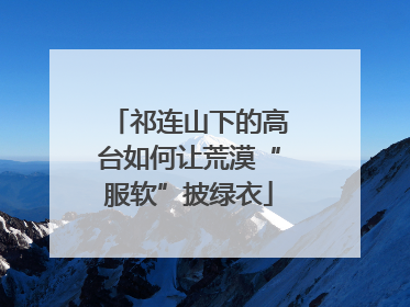 祁连山下的高台如何让荒漠“服软”披绿衣