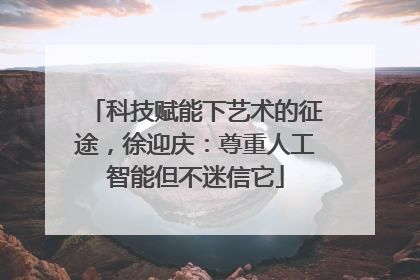 科技赋能下艺术的征途，徐迎庆：尊重人工智能但不迷信它