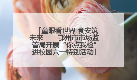 童眼看世界 食安筑未来——鄂州市市场监管局开展“你点我检”进校园六一特别活动