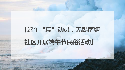 端午“粽”动员，无锡南塘社区开展端午节民俗活动