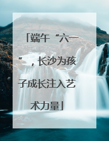 端午“六一”，长沙为孩子成长注入艺术力量