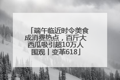 端午临近时令美食成消费热点，百斤大西瓜吸引超10万人围观丨变革618