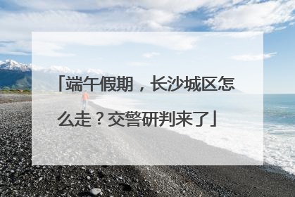 端午假期，长沙城区怎么走？交警研判来了