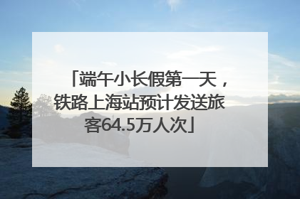 端午小长假第一天，铁路上海站预计发送旅客64.5万人次