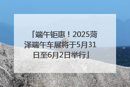 端午钜惠！2025菏泽端午车展将于5月31日至6月2日举行