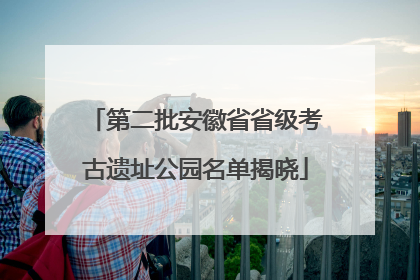 第二批安徽省省级考古遗址公园名单揭晓