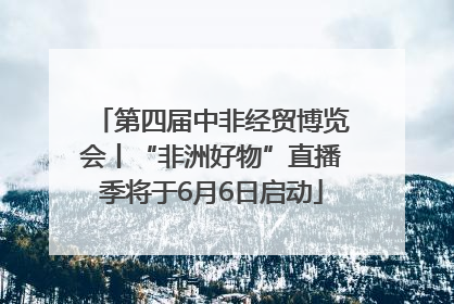 第四届中非经贸博览会丨“非洲好物”直播季将于6月6日启动