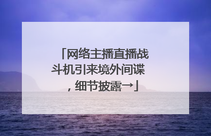 网络主播直播战斗机引来境外间谍，细节披露→