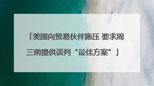 美国向贸易伙伴施压 要求周三前提供谈判“最佳方案”