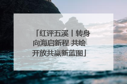 红评五溪丨转身向海启新程 共绘开放共赢新蓝图