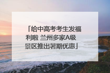 给中高考考生发福利啦 兰州多家A级景区推出暑期优惠