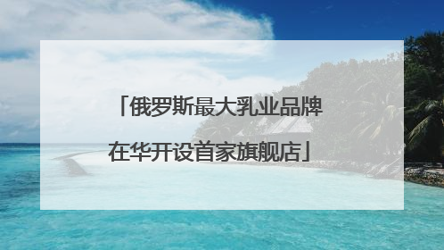 俄罗斯最大乳业品牌在华开设首家旗舰店