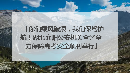 你们乘风破浪，我们保驾护航！湖北襄阳公安机关全警全力保障高考安全顺利举行