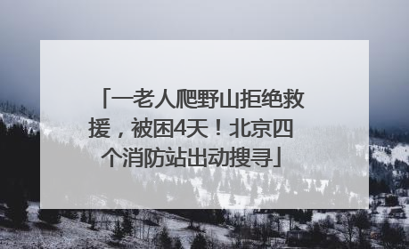 一老人爬野山拒绝救援，被困4天！北京四个消防站出动搜寻