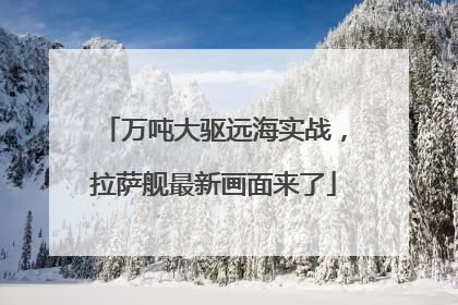 万吨大驱远海实战，拉萨舰最新画面来了