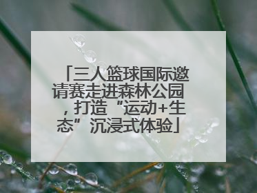 三人篮球国际邀请赛走进森林公园，打造“运动+生态”沉浸式体验