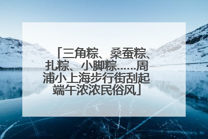 三角粽、桑蚕粽、扎粽、小脚粽……周浦小上海步行街刮起端午浓浓民俗风