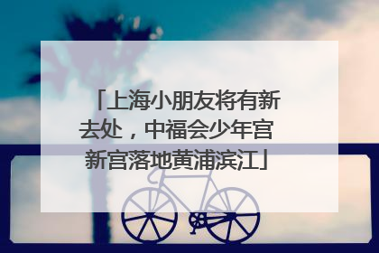 上海小朋友将有新去处，中福会少年宫新宫落地黄浦滨江