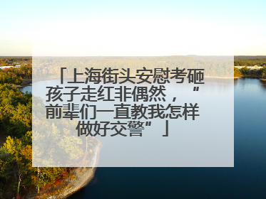 上海街头安慰考砸孩子走红非偶然，“前辈们一直教我怎样做好交警”