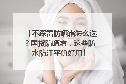 不踩雷防晒霜怎么选？国货防晒霜，这些防水防汗平价好用