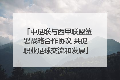 中足联与西甲联盟签署战略合作协议 共促职业足球交流和发展