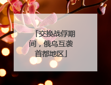交换战俘期间，俄乌互袭首都地区