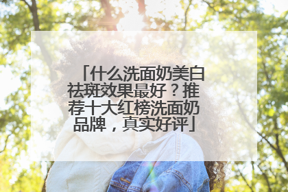 什么洗面奶美白祛斑效果最好？推荐十大红榜洗面奶品牌，真实好评