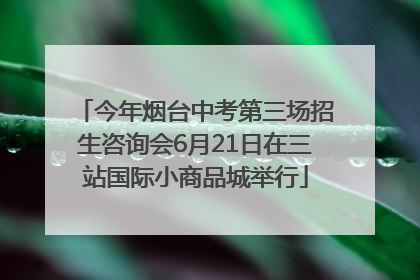 今年烟台中考第三场招生咨询会6月21日在三站国际小商品城举行