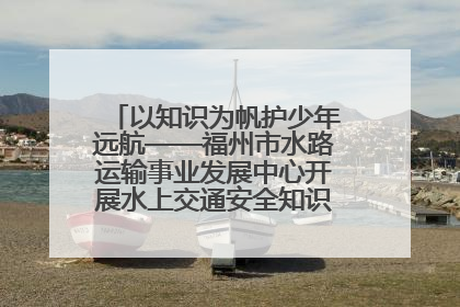 以知识为帆护少年远航——福州市水路运输事业发展中心开展水上交通安全知识进校园活动