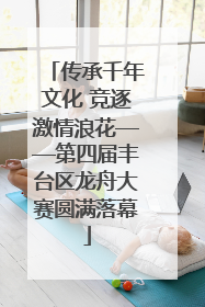 传承千年文化 竞逐激情浪花——第四届丰台区龙舟大赛圆满落幕