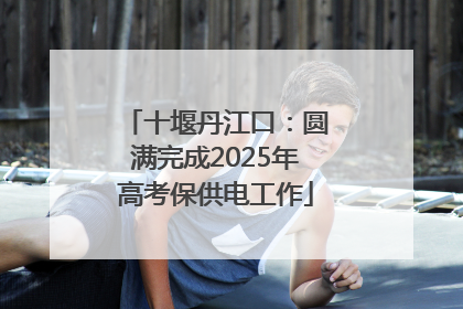 十堰丹江口：圆满完成2025年高考保供电工作