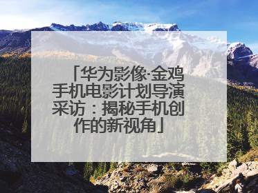 华为影像·金鸡手机电影计划导演采访：揭秘手机创作的新视角