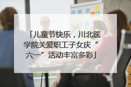 儿童节快乐，川北医学院关爱职工子女庆“六一”活动丰富多彩