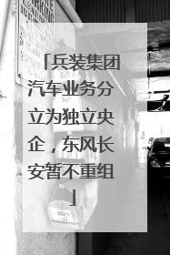 兵装集团汽车业务分立为独立央企，东风长安暂不重组