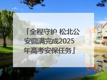 全程守护 松北公安圆满完成2025年高考安保任务