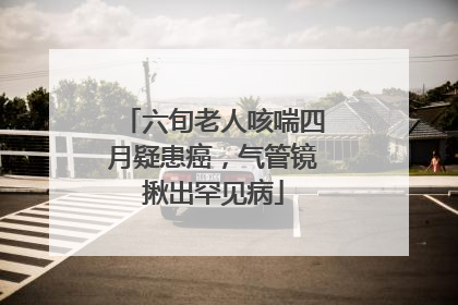 六旬老人咳喘四月疑患癌，气管镜揪出罕见病
